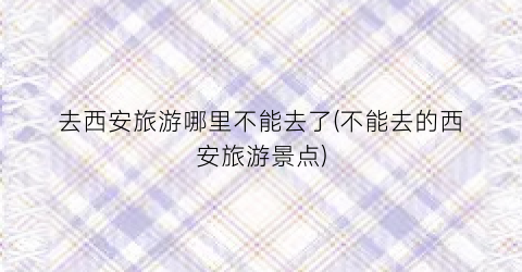 去西安旅游哪里不能去了(不能去的西安旅游景点)