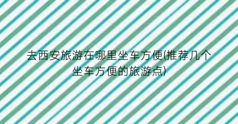 去西安旅游在哪里坐车方便(推荐几个坐车方便的旅游点)