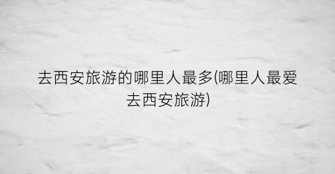 去西安旅游的哪里人最多(哪里人最爱去西安旅游)