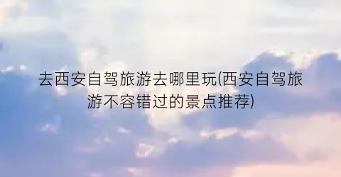 去西安自驾旅游去哪里玩(西安自驾旅游不容错过的景点推荐)