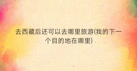 去西藏后还可以去哪里旅游(我的下一个目的地在哪里)