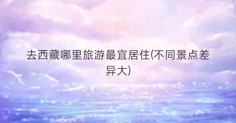 去西藏哪里旅游最宜居住(不同景点差异大)