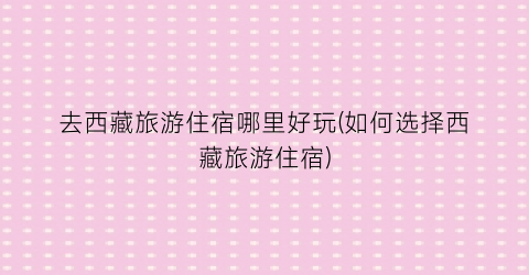 去西藏旅游住宿哪里好玩(如何选择西藏旅游住宿)