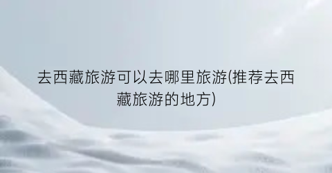 去西藏旅游可以去哪里旅游(推荐去西藏旅游的地方)