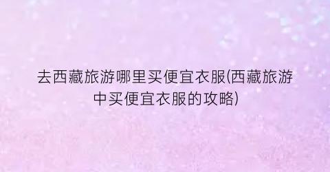去西藏旅游哪里买便宜衣服(西藏旅游中买便宜衣服的攻略)