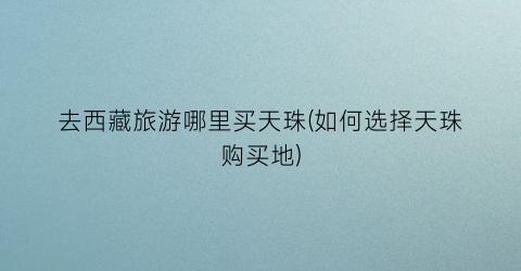 去西藏旅游哪里买天珠(如何选择天珠购买地)