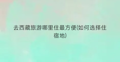 去西藏旅游哪里住最方便(如何选择住宿地)