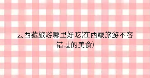 去西藏旅游哪里好吃(在西藏旅游不容错过的美食)