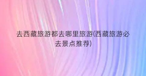 去西藏旅游都去哪里旅游(西藏旅游必去景点推荐)