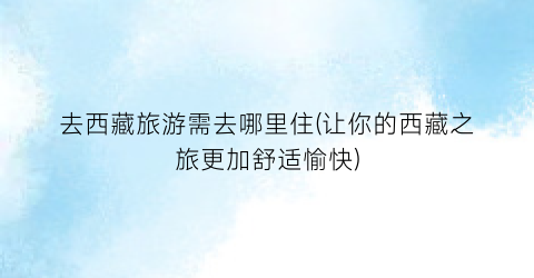 去西藏旅游需去哪里住(让你的西藏之旅更加舒适愉快)