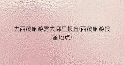 去西藏旅游需去哪里报备(西藏旅游报备地点)