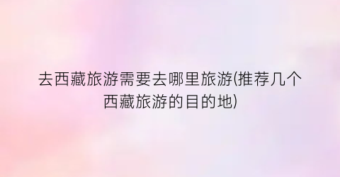 去西藏旅游需要去哪里旅游(推荐几个西藏旅游的目的地)