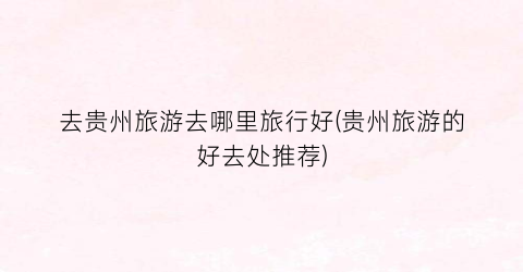 去贵州旅游去哪里旅行好(贵州旅游的好去处推荐)