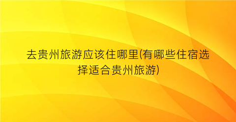去贵州旅游应该住哪里(有哪些住宿选择适合贵州旅游)