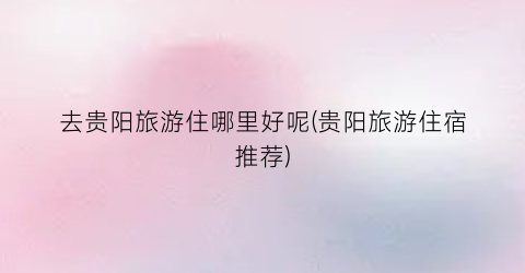 去贵阳旅游住哪里好呢(贵阳旅游住宿推荐)