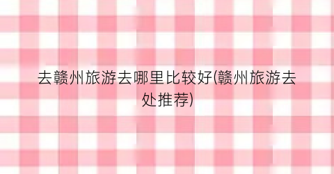 去赣州旅游去哪里比较好(赣州旅游去处推荐)