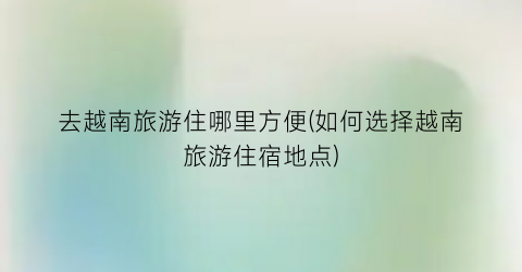 去越南旅游住哪里方便(如何选择越南旅游住宿地点)