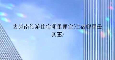 去越南旅游住宿哪里便宜(住宿哪里最实惠)