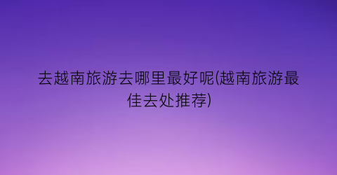 去越南旅游去哪里最好呢(越南旅游最佳去处推荐)