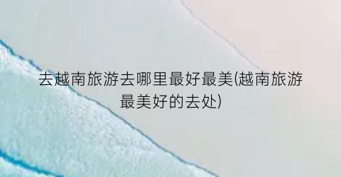 去越南旅游去哪里最好最美(越南旅游最美好的去处)