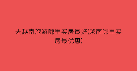 去越南旅游哪里买房最好(越南哪里买房最优惠)