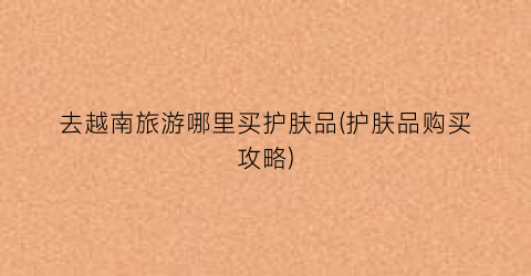 去越南旅游哪里买护肤品(护肤品购买攻略)