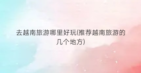 去越南旅游哪里好玩(推荐越南旅游的几个地方)