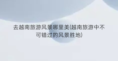 去越南旅游风景哪里美(越南旅游中不可错过的风景胜地)