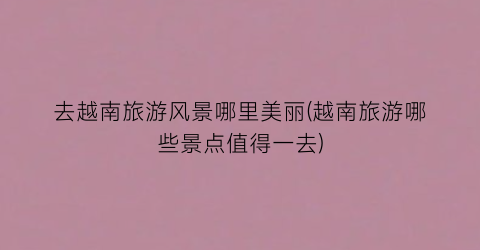 去越南旅游风景哪里美丽(越南旅游哪些景点值得一去)