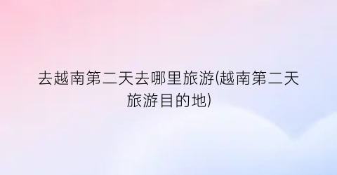 去越南第二天去哪里旅游(越南第二天旅游目的地)