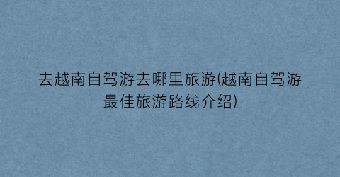 去越南自驾游去哪里旅游(越南自驾游最佳旅游路线介绍)