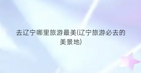 去辽宁哪里旅游最美(辽宁旅游必去的美景地)