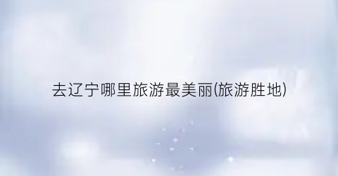 去辽宁哪里旅游最美丽(旅游胜地)