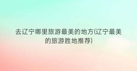 去辽宁哪里旅游最美的地方(辽宁最美的旅游胜地推荐)