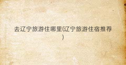 去辽宁旅游住哪里(辽宁旅游住宿推荐)