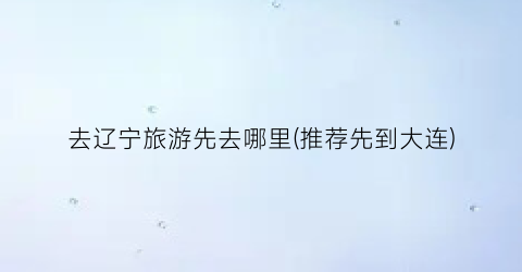 去辽宁旅游先去哪里(推荐先到大连)
