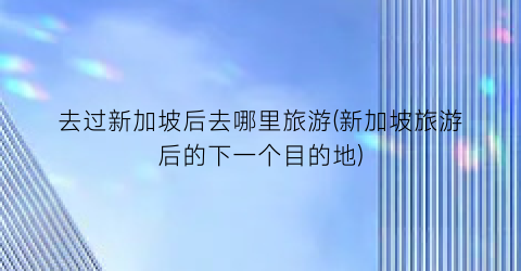 去过新加坡后去哪里旅游(新加坡旅游后的下一个目的地)