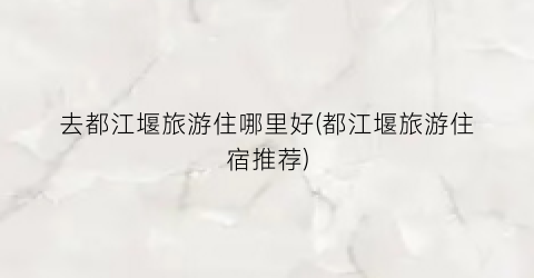 去都江堰旅游住哪里好(都江堰旅游住宿推荐)