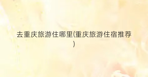 去重庆旅游住哪里(重庆旅游住宿推荐)