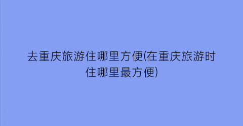 去重庆旅游住哪里方便(在重庆旅游时住哪里最方便)