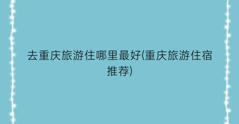 去重庆旅游住哪里最好(重庆旅游住宿推荐)