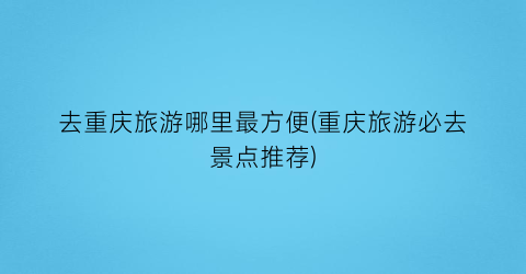 去重庆旅游哪里最方便(重庆旅游必去景点推荐)