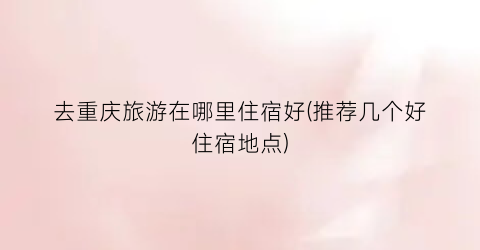 去重庆旅游在哪里住宿好(推荐几个好住宿地点)