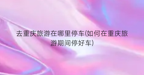 去重庆旅游在哪里停车(如何在重庆旅游期间停好车)