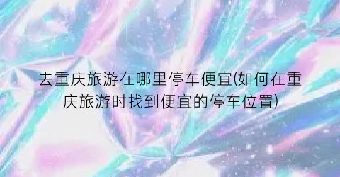 去重庆旅游在哪里停车便宜(如何在重庆旅游时找到便宜的停车位置)