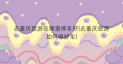 去重庆旅游在哪里停车好(去重庆旅游如何停好车)