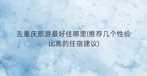 去重庆旅游最好住哪里(推荐几个性价比高的住宿建议)