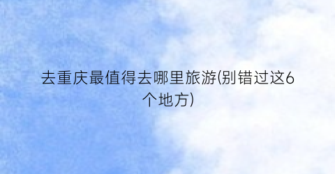 去重庆最值得去哪里旅游(别错过这6个地方)