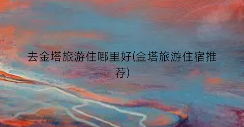 去金塔旅游住哪里好(金塔旅游住宿推荐)