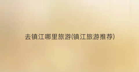 去镇江哪里旅游(镇江旅游推荐)